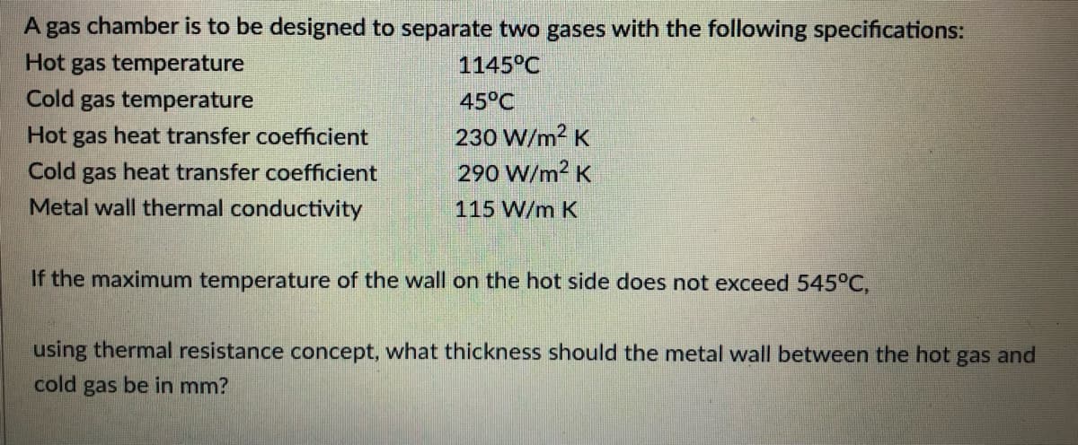 A gas chamber is to be designed to separate two gases with the following specifications:
Hot gas temperature
1145°C
Cold gas temperature
45°C
Hot gas heat transfer coefficient
230 W/m² K
Cold gas heat transfer coefficient
290 W/m² K
Metal wall thermal conductivity
115 W/m K
If the maximum temperature of the wall on the hot side does not exceed 545°C,
using thermal resistance concept, what thickness should the metal wall between the hot gas and
cold gas be in mm?