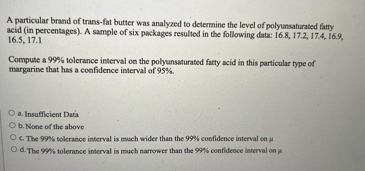 A particular brand of trans-fat butter was analyzed to determine the level of polyunsaturated fatty
acid (in percentages). A sample of six packages resulted in the following data: 16.8, 17.2, 17.4, 16.9,
16.5, 17.1
Compute a 99% tolerance interval on the polyunsaturated fatty acid in this particular type of
margarine that has a confidence interval of 95%.
a. Insufficient Data
O b. None of the above
O c. The 99% tolerance interval is much wider than the 99% confidence interval on u
O d. The 99% tolerance interval is much narrower than the 99% confidence interval on u
