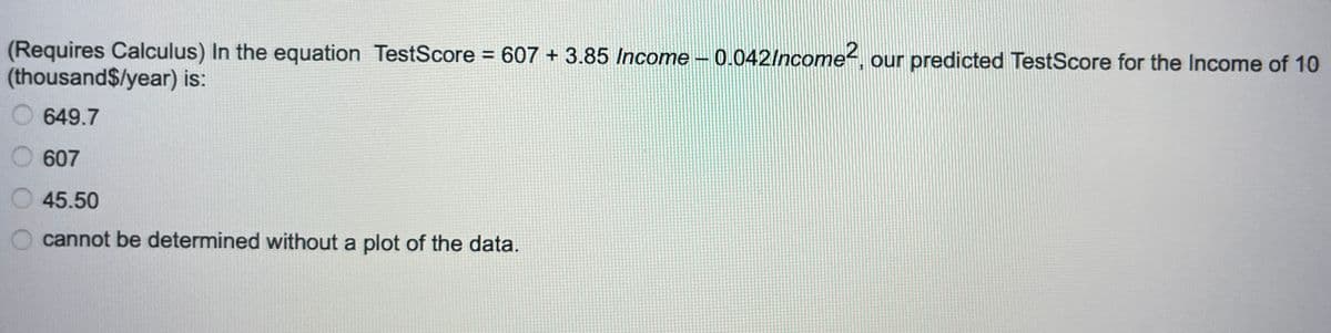(Requires Calculus) In the equation TestScore = 607 + 3.85 Income -0.042/ncome2, our predicted TestScore for the Income of 10
(thousand$/year) is:
649.7
607
45.50
cannot be determined without a plot of the data.