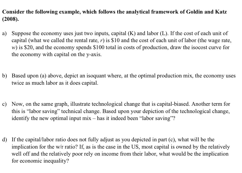 Consider the following example, which follows the analytical framework of Goldin and Katz
(2008).
a) Suppose the economy uses just two inputs, capital (K) and labor (L). If the cost of each unit of
capital (what we called the rental rate, r) is $10 and the cost of each unit of labor (the wage rate,
w) is $20, and the economy spends $100 total in costs of production, draw the isocost curve for
the economy with capital on the y-axis.
b) Based upon (a) above, depict an isoquant where, at the optimal production mix, the economy uses
twice as much labor as it does capital.
c) Now, on the same graph, illustrate technological change that is capital-biased. Another term for
this is "labor saving" technical change. Based upon your depiction of the technological change,
identify the new optimal input mix - has it indeed been "labor saving"?
d) If the capital/labor ratio does not fully adjust as you depicted in part (c), what will be the
implication for the w/r ratio? If, as is the case in the US, most capital is owned by the relatively
well off and the relatively poor rely on income from their labor, what would be the implication
for economic inequality?