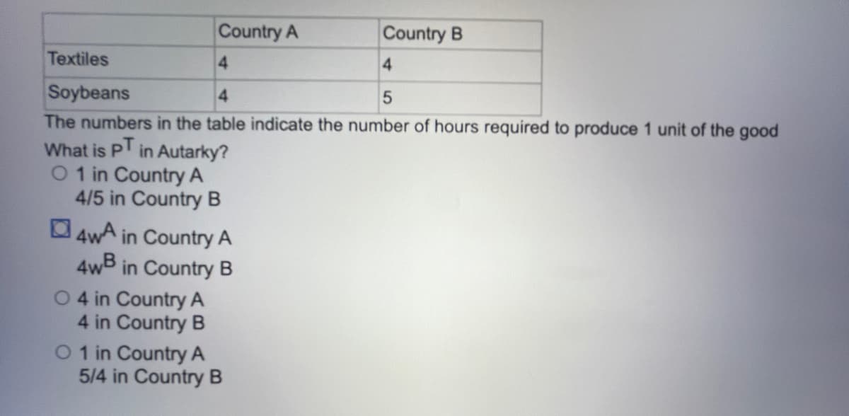 Country A
Country B
Textiles
4
4
Soybeans
4
5
The numbers in the table indicate the number of hours required to produce 1 unit of the good
What is pT in Autarky?
O 1 in Country A
4/5 in Country B
4wA in Country A
4wB in Country B
O4 in Country A
4 in Country B
O 1 in Country A
5/4 in Country B