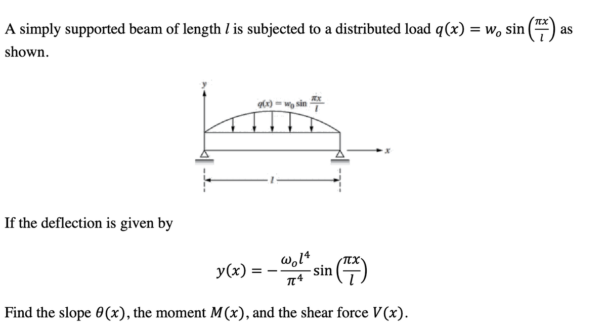 πχ
A simply supported beam of length / is subjected to a distributed load q(x) = w, sin (™)
as
shown.
If the deflection is given by
= Wo sin
Lon
TX
y(x) = wo sin (7)
14
πχ
π4
Find the slope 8(x), the moment M(x), and the shear force V(x).