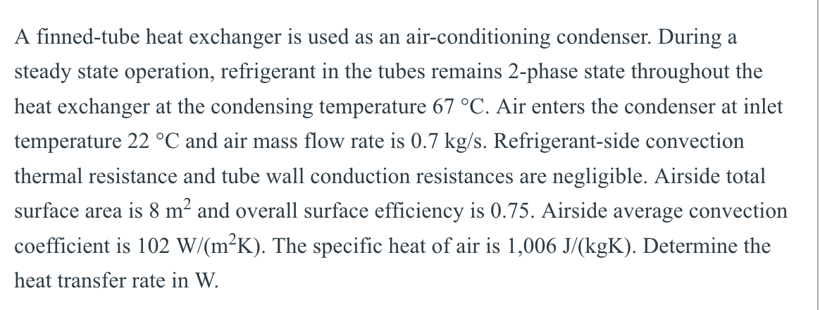 A finned-tube heat exchanger is used as an air-conditioning condenser. During a
steady state operation, refrigerant in the tubes remains 2-phase state throughout the
heat exchanger at the condensing temperature 67 °C. Air enters the condenser at inlet
temperature 22 °C and air mass flow rate is 0.7 kg/s. Refrigerant-side convection
thermal resistance and tube wall conduction resistances are negligible. Airside total
surface area is 8 m² and overall surface efficiency is 0.75. Airside average convection
coefficient is 102 W/(m²K). The specific heat of air is 1,006 J/(kgK). Determine the
heat transfer rate in W.