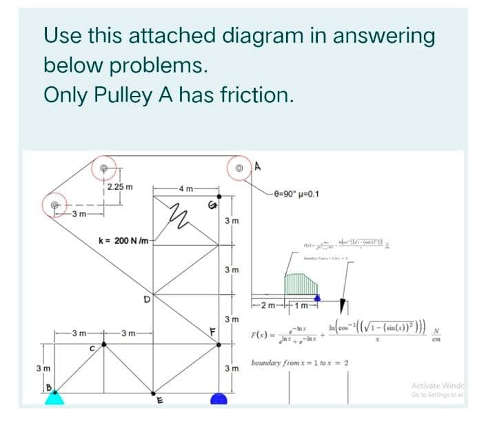 Use this attached diagram in answering
below problems.
Only Pulley A has friction.
A
2.25 m
4 m-
-0=90" u=0.1
-3 m
3 m
k= 200 N /m
3 m
2m-+1 m
3 m
3 m-
3 m-
F(s)
3 m
boundary from x=1 fo x = 2
3 m
Activate Windc
Ge to Settings to ac
B

