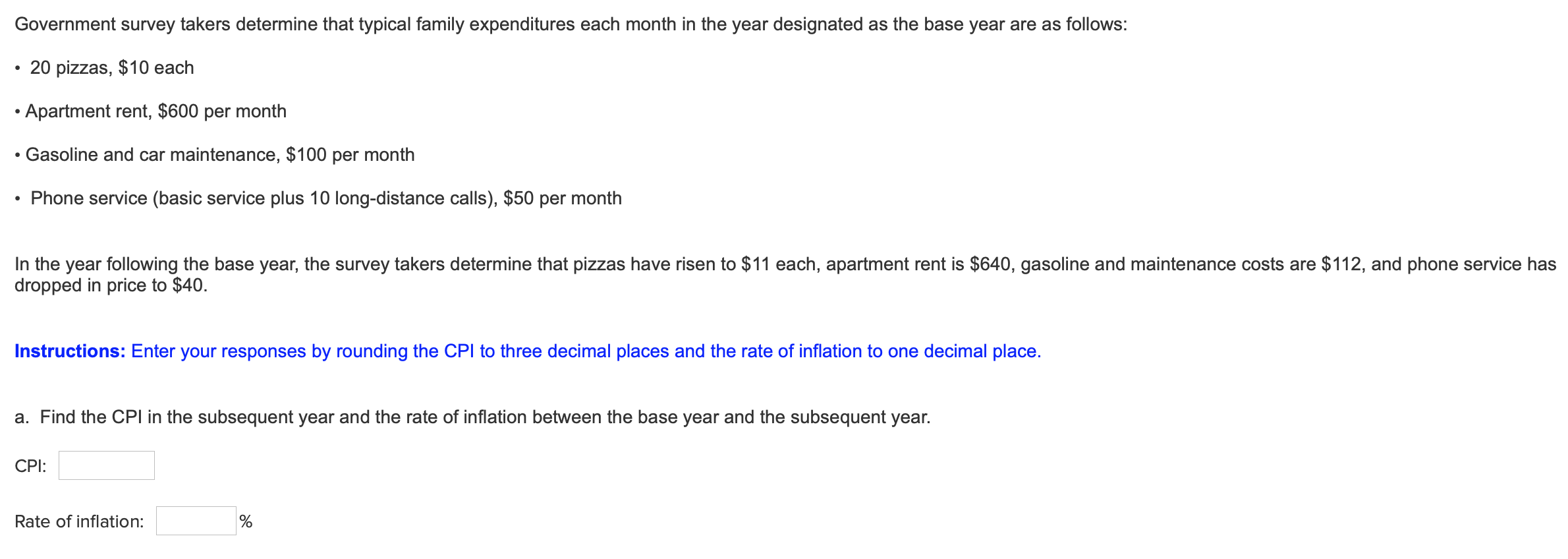 Government survey takers determine that typical family expenditures each month in the year designated as the base year are as follows:
20 pizzas, $10 each
Apartment rent, $600 per month
Gasoline and car maintenance, $100 per month
Phone service (basic service plus 10 long-distance calls), $50 per month
In the year following the base year, the survey takers determine that pizzas have risen to $11 each, apartment rent is $640, gasoline and maintenance costs are $112, and phone service has
dropped in price to $40.
Instructions: Enter your responses by rounding the CPl to three decimal places and the rate of inflation to one decimal place.
a. Find the CPl in the subsequent year and the rate of inflation between the base year and the subsequent year.
CPI:
Rate of inflation:
