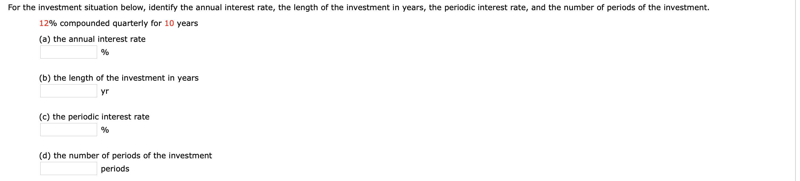 For the investment situation below, identify the annual interest rate, the length of the investment in years, the periodic interest rate, and the number of periods of the investment.
12% compounded quarterly for 10 years
(a) the annual interest rate
(b) the length of the investment in years
yr
(c) the periodic interest rate
(d) the number of periods of the investment
periods
