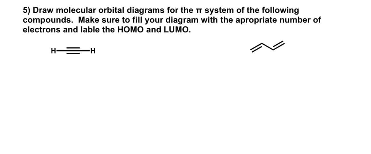 5) Draw molecular orbital diagrams for the π system of the following
compounds. Make sure to fill your diagram with the apropriate number of
electrons and lable the HOMO and LUMO.
H-
-H