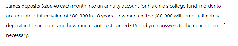 James deposits $266.40 each month into an annuity account for his child's college fund in order to
accumulate a future value of $80,000 in 18 years. How much of the $80,000 will James ultimately
deposit in the account, and how much is interest earned? Round your answers to the nearest cent, if
necessary.