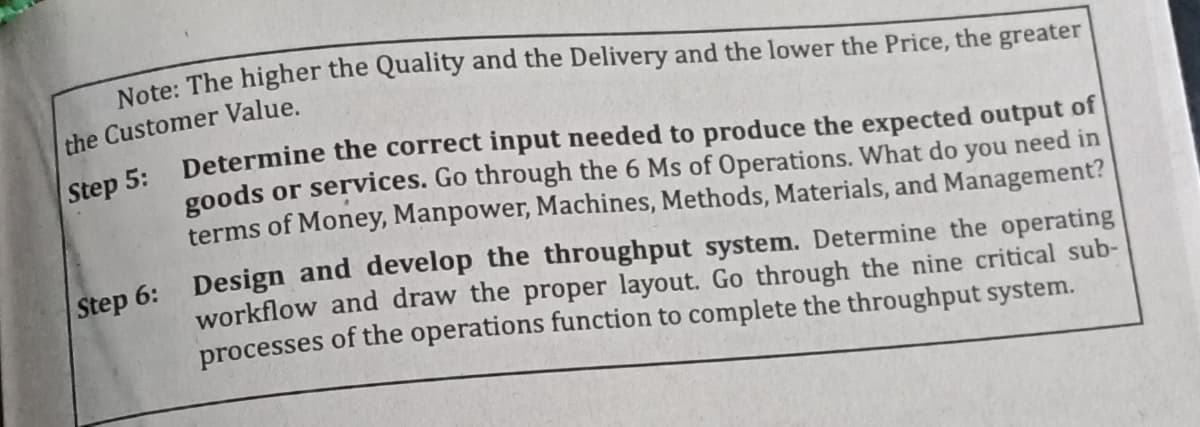 Note: The higher the Quality and the Delivery and the lower the Price, the greater
the Customer Value.
goods or services. Go through the 6 Ms of Operations. What do you need in
terms of Money, Manpower, Machines, Methods, Materials, and Management?
step 6: Design and develop the throughput system. Determine the operating
workflow and draw the proper layout. Go through the nine critical sub-
processes of the operations function to complete the throughput system.
