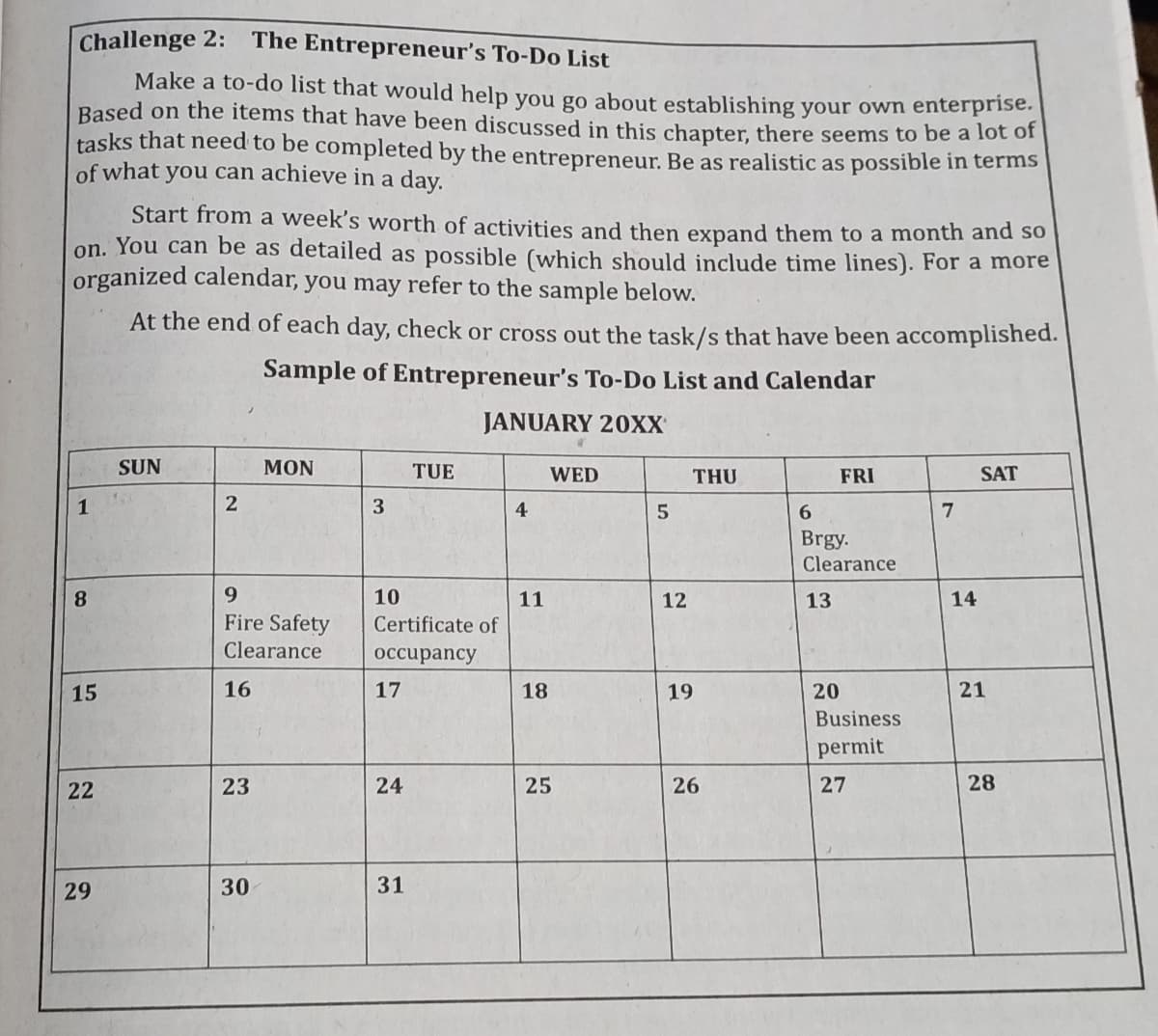 Challenge 2: The Entrepreneur's To-Do List
Make a to-do list that would help you go about establishing your own enterprise.
Based on the items that have been discussed in this chapter, there seems to be a lot o
tasks that need to be completed by the entrepreneur. Be as realistic as possible in terms
of what you can achieve in a day.
Start from a week's worth of activities and then expand them to a month and so
on. You can be as detailed as possible (which should include time lines). For a more
organized calendar, you may refer to the sample below.
At the end of each day, check or cross out the task/s that have been accomplished.
Sample of Entrepreneur's To-Do List and Calendar
JANUARY 20XX
SUN
MON
TUE
WED
THU
FRI
SAT
1
2
3
4
6.
7
Brgy.
Clearance
8
9.
10
11
12
13
14
Fire Safety
Certificate of
Clearance
оссирancy
16
17
18
19
20
21
Business
permit
23
25
26
27
28
29
30
31
24
15
22
