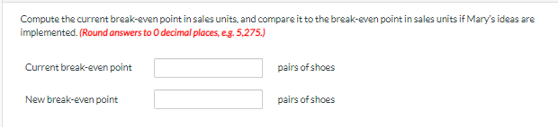 Compute the current break-even point in sales units, and compare it to the break-even point in sales units if Mary's ideas are
implemented. (Round answers to O decimal places, e.g. 5,275.)
Current break-even point
pairs of shoes
New break-even point
pairs of shoes