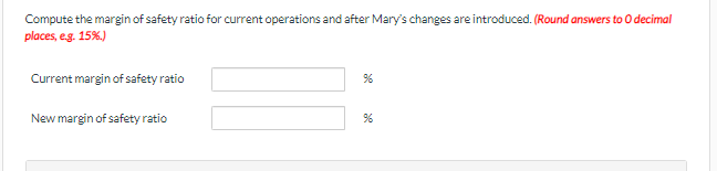 Compute the margin of safety ratio for current operations and after Mary's changes are introduced. (Round answers to O decimal
places, e.g. 15%.)
Current margin of safety ratio
%
New margin of safety ratio
%