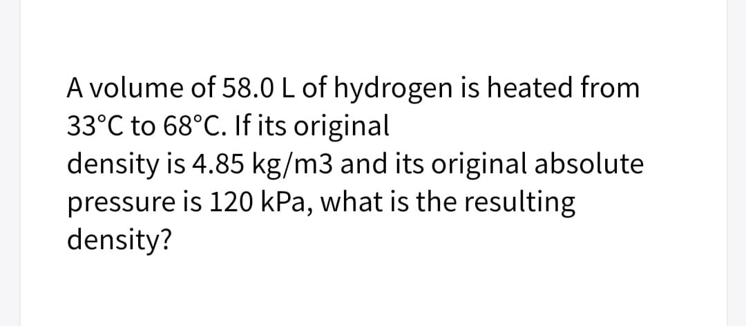 A volume of 58.0 L of hydrogen is heated from
33°C to 68°C. If its original
density is 4.85 kg/m3 and its original absolute
pressure is 120 kPa, what is the resulting
density?
