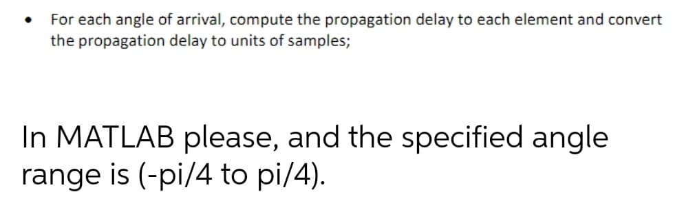 For each angle of arrival, compute the propagation delay to each element and convert
the propagation delay to units of samples;
In MATLAB please, and the specified angle
range is (-pi/4 to pi/4).
