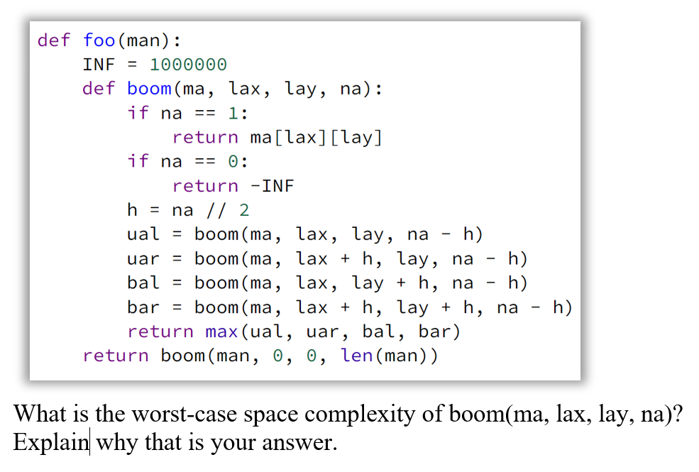 def foo(man):
INF = 1000000
def boom (ma, lax, lay, na):
if na == 1:
return ma[lax][lay]
if na == 0:
return -INF
h = na // 2
ual =
boom(ma, lax, lay, na - h)
boom (ma, lax + h, lay, na - h)
h)
uar =
bal =
boom (ma, lax, lay + h, na
bar = boom(ma,
lax + h, lay + h, na - h)
return max(ual, uar, bal, bar)
return boom ( man, 0, 0, len(man))
What is the worst-case space complexity of boom(ma, lax, lay, na)?
Explain why that is your answer.
