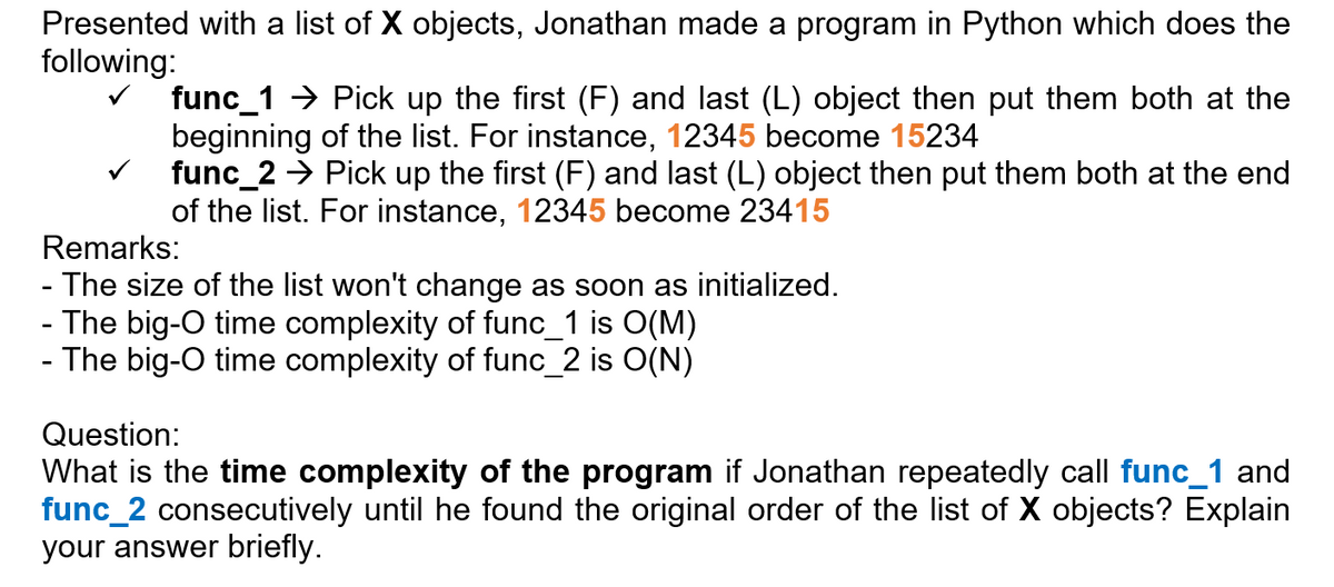 Presented with a list of X objects, Jonathan made a program in Python which does the
following:
func_1 → Pick up the first (F) and last (L) object then put them both at the
beginning of the list. For instance, 12345 become 15234
func_2 → Pick up the first (F) and last (L) object then put them both at the end
of the list. For instance, 12345 become 23415
Remarks:
- The size of the list won't change as soon as initialized.
- The big-O time complexity of func_1 is O(M)
- The big-O time complexity of func_2 is O(N)
Question:
What is the time complexity of the program if Jonathan repeatedly call func_1 and
func_2 consecutively until he found the original order of the list of X objects? Explain
your answer briefly.
