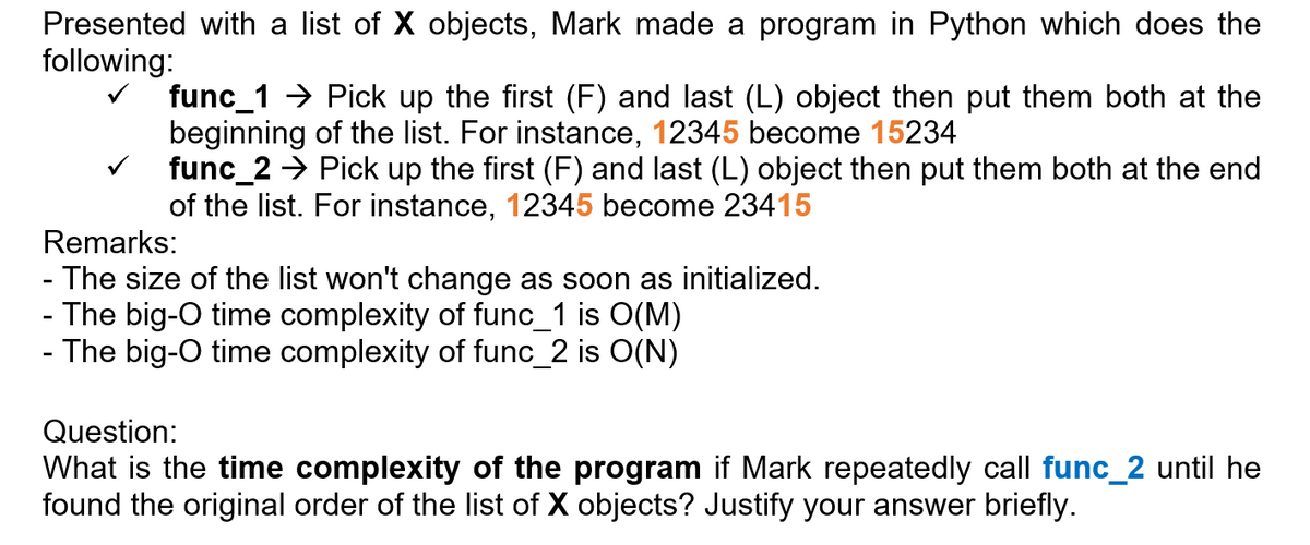 Presented with a list of X objects, Mark made a program in Python which does the
following:
func_1 > Pick up the first (F) and last (L) object then put them both at the
beginning of the list. For instance, 12345 become 15234
func_2 → Pick up the first (F) and last (L) object then put them both at the end
of the list. For instance, 12345 become 23415
Remarks:
- The size of the list won't change as soon as initialized.
- The big-O time complexity of func_1 is O(M)
- The big-O time complexity of func_2 is O(N)
Question:
What is the time complexity of the program if Mark repeatedly call func_2 until he
found the original order of the list of X objects? Justify your answer briefly.
