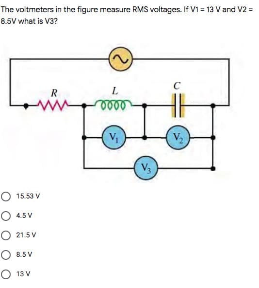 The voltmeters in the figure measure RMS voltages. If V1 = 13 V and V2 =
8.5V what is V3?
C
R
V
V2
V3
O 15.53 V
O 4.5 V
O 21.5 V
O 8.5 V
О 13V
