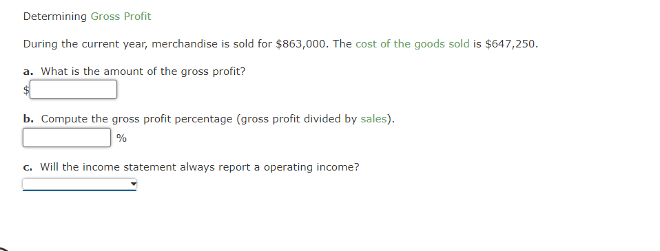 Determining Gross Profit
During the current year, merchandise is sold for $863,000. The cost of the goods sold is $647,250.
a. What is the amount of the gross profit?
$
b. Compute the gross profit percentage (gross profit divided by sales).
%
c. Will the income statement always report a operating income?