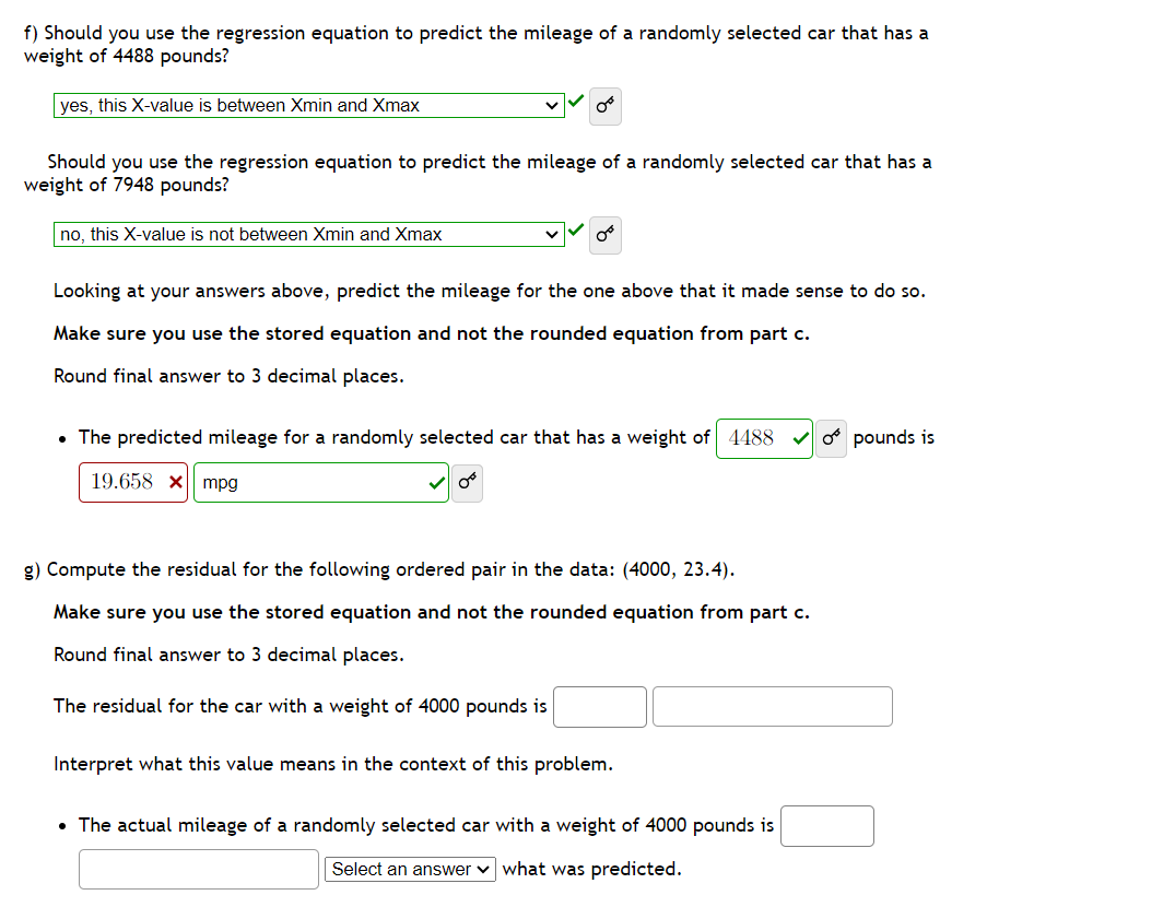 f) Should you use the regression equation to predict the mileage of a randomly selected car that has a
weight of 4488 pounds?
yes, this X-value is between Xmin and Xmax
Should you use the regression equation to predict the mileage of a randomly selected car that has a
weight of 7948 pounds?
no, this X-value is not between Xmin and Xmax
Looking at your answers above, predict the mileage for the one above that it made sense to do so.
Make sure you use the stored equation and not the rounded equation from part c.
Round final answer to 3 decimal places.
4488
• The predicted mileage for a randomly selected car that has a weight of
19.658 x mpg
g) Compute the residual for the following ordered pair in the data: (4000, 23.4).
Make sure you use the stored equation and not the rounded equation from part c.
Round final answer to 3 decimal places.
The residual for the car with a weight of 4000 pounds is
Interpret what this value means in the context of this problem.
• The actual mileage of a randomly selected car with a weight of 4000 pounds is
Select an answer what was predicted.
o pounds is