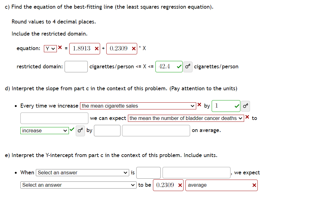 c) Find the equation of the best-fitting line (the least squares regression equation).
Round values to 4 decimal places.
Include the restricted domain.
equation: YX = 1.8913 x 0.2309 x*X
restricted domain:
d) Interpret the slope from part c in the context of this problem. (Pay attention to the units)
• Every time we increase the mean cigarette sales
increase
cigarettes/person <= x <= 42.4 ✓o cigarettes/person
. When Select an answer
Select an answer
by 1
we can expect the mean the number of bladder cancer deaths ✓X to
Oby
e) Interpret the Y-intercept from part c in the context of this problem. Include units.
on average.
is
to be 0.2309 x average
we expect
X