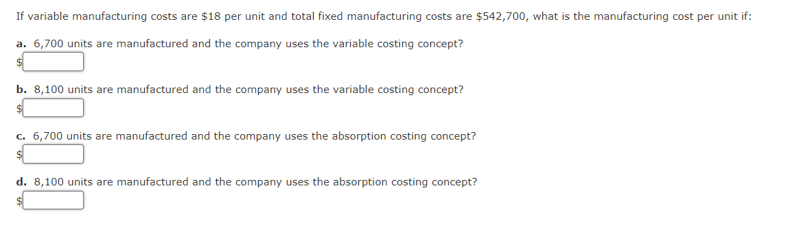 If variable manufacturing costs are $18 per unit and total fixed manufacturing costs are $542,700, what is the manufacturing cost per unit if:
a. 6,700 units are manufactured and the company uses the variable costing concept?
$
b. 8,100 units are manufactured and the company uses the variable costing concept?
$
c. 6,700 units are manufactured and the company uses the absorption costing concept?
d. 8,100 units are manufactured and the company uses the absorption costing concept?