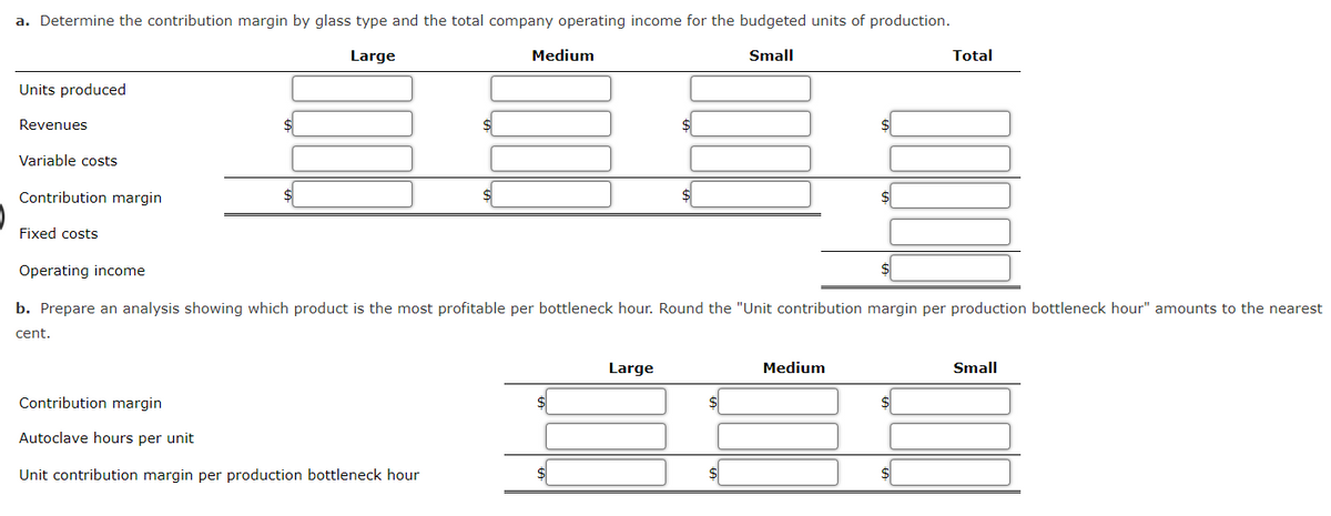 a. Determine the contribution margin by glass type and the total company operating income for the budgeted units of production.
Large
Small
Units produced
Revenues
Variable costs
Contribution margin
Fixed costs
Medium
Contribution margin
Autoclave urs per unit
Unit contribution margin per production bottleneck hour
$
Operating income
b. Prepare an analysis showing which product is the most profitable per bottleneck hour. Round the "Unit contribution margin per production bottleneck hour" amounts to the nearest
cent.
Large
Total
Medium
Small
