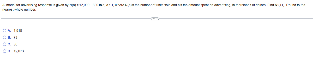 A model for advertising response is given by N(a) = 12,000+800 In a, a ≥ 1, where N(a) = the number of units sold and a = the amount spent on advertising, in thousands of dollars. Find N'(11). Round to the
nearest whole number.
O A. 1,918
OB. 73
OC. 58
O D. 12,073
C----