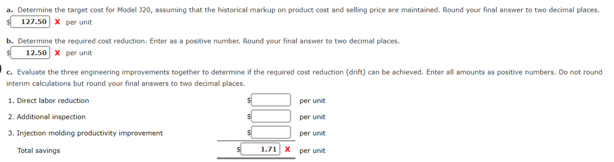 a. Determine the target cost for Model J20, assuming that the historical markup on product cost and selling price are maintained. Round your final answer to two decimal places.
127.50 X per unit
b. Determine the required cost reduction. Enter as a positive number. Round your final answer to two decimal places.
12.50 X per unit
c. Evaluate the three engineering improvements together to determine if the required cost reduction (drift) can be achieved. Enter all amounts as positive numbers. Do not round
interim calculations but round your final answers to two decimal places.
1. Direct labor reduction
2. Additional inspection
3. Injection molding productivity improvement
Total savings
$
$
1.71 X
per unit
per unit
per unit
per unit