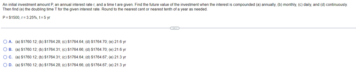 An initial investment amount P, an annual interest rater, and a time t are given. Find the future value of the investment when the interest is compounded (a) annually, (b) monthly, (c) daily, and (d) continuously.
Then find (e) the doubling time T for the given interest rate. Round to the nearest cent or nearest tenth of a year as needed.
P = $1500, r = 3.25%, t = 5 yr
O A. (a) $1760.12; (b) $1764.28; (c) $1764.64; (d) $1764.70; (e) 21.6 yr
O B. (a) $1760.12; (b) $1764.31; (c) $1764.66; (d) $1764.70; (e) 21.6 yr
O C. (a) $1760.12; (b) $1764.31; (c) $1764.64; (d) $1764.67; (e) 21.3 yr
O D. (a) $1760.12; (b) $1764.28; (c) $1764.66; (d) $1764.67; (e) 21.3 yr