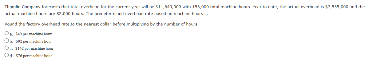 Thomlin Company forecasts that total overhead for the current year will be $11,649,000 with 153,000 total machine hours. Year to date, the actual overhead is $7,535,000 and the
actual machine hours are 82,000 hours. The predetermined overhead rate based on machine hours is
Round the factory overhead rate to the nearest dollar before multiplying by the number of hours.
Oa. $49 per machine hour
Ob. $92 per machine hour
Oc. $142 per machine hour
Od. $76 per machine hour