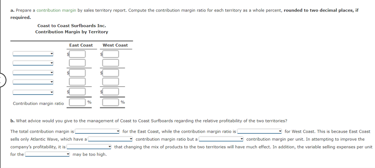 a. Prepare a contribution margin by sales territory report. Compute the contribution margin ratio for each territory as a whole percent, rounded to two decimal places, if
required.
Coast to Coast Surfboards Inc.
Contribution Margin by Territory
Contribution margin ratio
East Coast
%
West Coast
%
b. What advice would you give to the management of Coast to Coast Surfboards regarding the relative profitability of the two territories?
The total contribution margin is
sells only Atlantic Wave, which have a
company's profitability, it is (
for the
may be too high.
for the East Coast, while the contribution margin ratio is
for West Coast. This is because East Coast
contribution margin ratio but a
contribution margin per unit. In attempting to improve the
that changing the mix of products to the two territories will have much effect. In addition, the variable selling expenses per unit