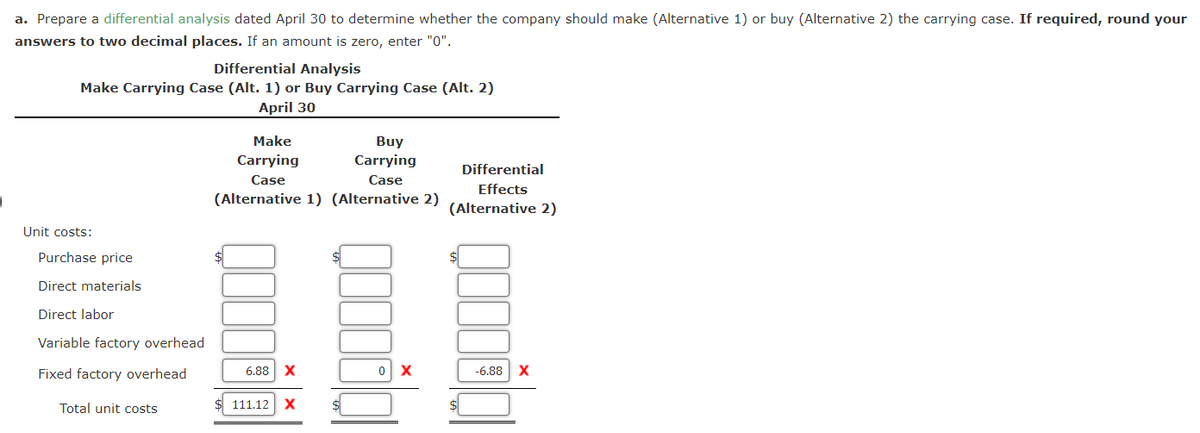a. Prepare a differential analysis dated April 30 to determine whether the company should make (Alternative 1) or buy (Alternative 2) the carrying case. If required, round your
answers to two decimal places. If an amount is zero, enter "0".
Differential Analysis
Make Carrying Case (Alt. 1) or Buy Carrying Case (Alt. 2)
April 30
Unit costs:
Purchase price
Direct materials
Direct labor
Variable factory overhead
Fixed factory overhead
Total unit costs
Make
Carrying
Buy
Carrying
Case
Case
(Alternative 1) (Alternative 2)
$
6.88 X
111.12 X
0 X
Differential
Effects
(Alternative 2)
10
-6.88 X