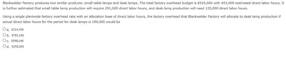 Blackwelder Factory produces two similar products: small table lamps and desk lamps. The total factory overhead budget is $510,000 with 453,000 estimated direct labor hours. It
is further estimated that small table lamp production will require 291,000 direct labor hours, and desk lamp production will need 125,000 direct labor hours.
Using a single plantwide factory overhead rate with an allocation base of direct labor hours, the factory overhead that Blackwelder Factory will allocate to desk lamp production if
actual direct labor hours for the period for desk lamps is 190,000 would be
Oa. $214,700
Ob. $781,105
Oc. $598,148
Od. $295,300