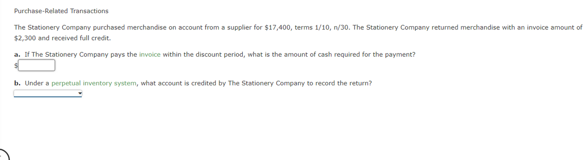Purchase-Related Transactions
The Stationery Company purchased merchandise on account from a supplier for $17,400, terms 1/10, n/30. The Stationery Company returned merchandise with an invoice amount of
$2,300 and received full credit.
a. If The Stationery Company pays the invoice within the discount period, what is the amount of cash required for the payment?
b. Under a perpetual inventory system, what account is credited by The Stationery Company to record the return?