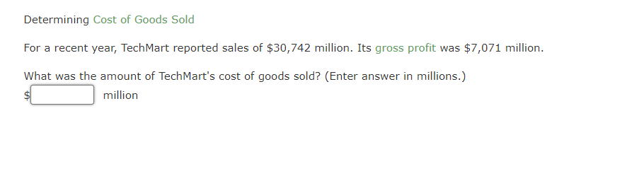 Determining Cost of Goods Sold
For a recent year, TechMart reported sales of $30,742 million. Its gross profit was $7,071 million.
What was the amount of TechMart's cost of goods sold? (Enter answer in millions.)
million