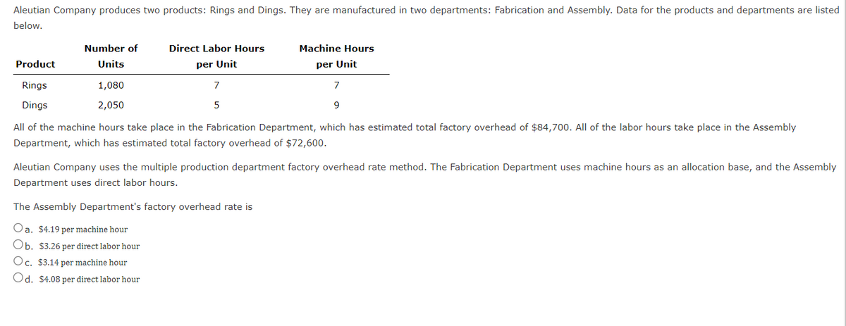 Aleutian Company produces two products: Rings and Dings. They are manufactured in two departments: Fabrication and Assembly. Data for the products and departments are listed
below.
Product
Rings
Dings
Number of
Units
Direct Labor Hours
per Unit
1,080
2,050
7
9
All of the machine hours take place in the Fabrication Department, which has estimated total factory overhead of $84,700. All of the labor hours take place in the Assembly
Department, which has estimated total factory overhead of $72,600.
7
5
Machine Hours
per Unit
Aleutian Company uses the multiple production department factory overhead rate method. The Fabrication Department uses machine hours as an allocation base, and the Assembly
Department uses direct labor hours.
The Assembly Department's factory overhead rate is
Oa. $4.19 per machine hour
Ob. $3.26 per direct labor hour
Oc. $3.14 per machine hour
Od. $4.08 per direct labor hour