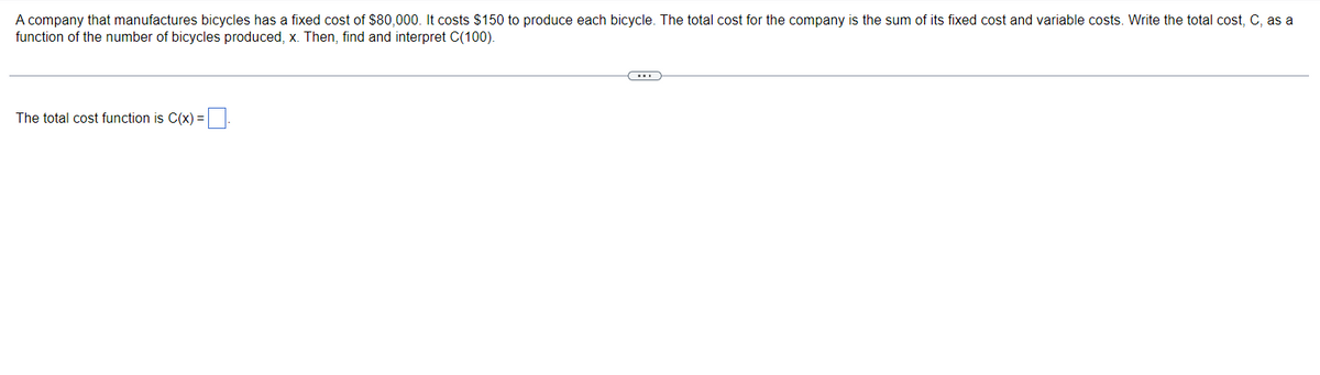 A company that manufactures bicycles has a fixed cost of $80,000. It costs $150 to produce each bicycle. The total cost for the company is the sum of its fixed cost and variable costs. Write the total cost, C, as a
function of the number of bicycles produced, x. Then, find and interpret C(100).
The total cost function is C(x) =