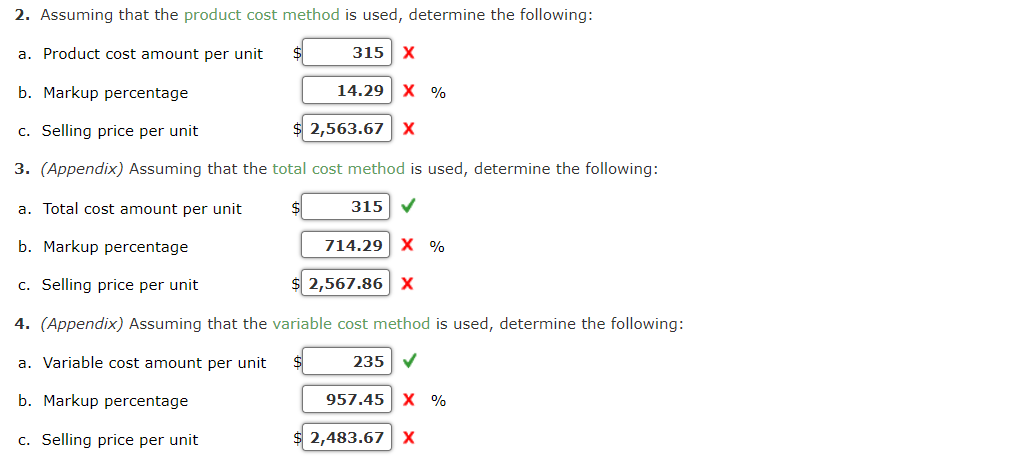 2. Assuming that the product cost method is used, determine the following:
a. Product cost amount per unit $
315 X
b. Markup percentage
c. Selling price per unit
3. (Appendix) Assuming that the total cost method is used, determine the following:
315 ✔
14.29 X %
2,563.67 X
a. Total cost amount per unit
b. Markup percentage
c. Selling price per unit
2,567.86 X
4. (Appendix) Assuming that the variable cost method is used, determine the following:
a. Variable cost amount per unit $
235 ✔
b. Markup percentage
c. Selling price per unit
714.29 X %
957.45 X %
2,483.67 X