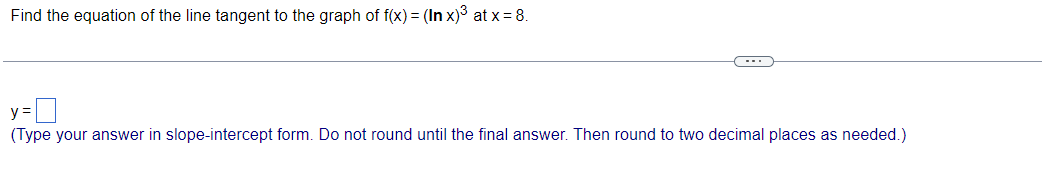 Find the equation of the line tangent to the graph of f(x) = (In x)³ at x = 8.
----
y =
(Type your answer in slope-intercept form. Do not round until the final answer. Then round to two decimal places as needed.)