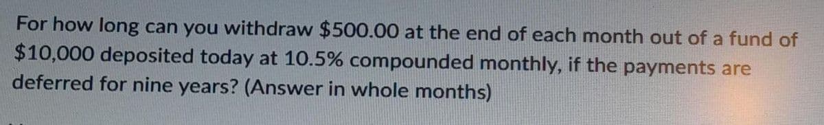 For how long can you withdraw $500.00 at the end of each month out of a fund of
$10,000 deposited today at 10.5% compounded monthly, if the payments are
deferred for nine years? (Answer in whole months)