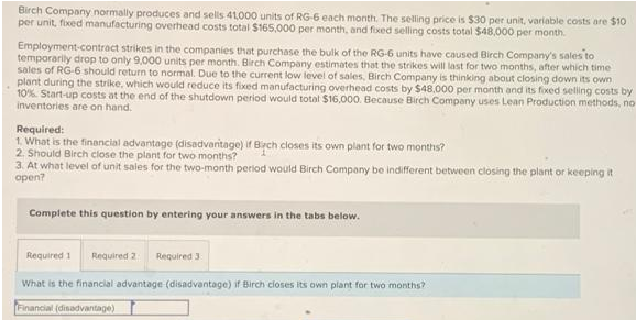 Birch Company normally produces and sells 41000 units of RG-6 each month. The selling price is $30 per unit, variable costs are $10
per unit, fixed manufacturing overhead costs total $165,000 per month, and fixed selling costs total $48,000 per month.
Employment-contract strikes in the companies that purchase the bulk of the RG-6 units have caused Birch Company's sales to
temporarily drop to only 9,000 units per month. Birch Company estimates that the strikes will last for two months, after which time
sales of RG-6 should return to normal. Due to the current low level of sales, Birch Company is thinking about closing down its own
plant during the strike, which would reduce its fixed manufacturing overhead costs by $48,000 per month and its foxed seling costs by
10%. Start-up costs at the end of the shutdown period would total $16,000. Because Birch Company uses Lean Production methods, no
inventories are on hand.
Required:
1. What is the financial advantage (disadvanitage) if Birch closes its own plant for two months?
2. Should Birch close the plant for two months?
3. At what level of unit sales for the two-month period would Birch Company be indifferent between closing the plant or keeping it
open?
Complete this question by entering your answers in the tabs below.
Required 1
Required 2
Required 3
What is the financial advantage (disadvantage) if Birch closes its own plant for two months?
Financial (disadvantage)
