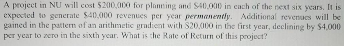 A project in NU will cost $200,000 for planning. and $40,000 in cach of the next six years. It is
expected to generate $40,000 revenues per year permanently. Additional revenues will be
gained in the pattern of an arithmetic gradient with $20,000 in the first year, declining by $4,000
per year to zero in the sixth year. What is the Rate of Return of this project?
