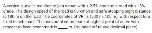 A vertical curve is required to join a road with + 2.5% grade to a road with -3%
grade. The design speed of the road is 90 kmph and safe stopping sight distance
is 180 m on the road. The coordinates of VPI is (500 m, 100 m), with respect to a
fixed bench mark. The horizontal co-ordinate of highest point of curve with
respect to fixed benchmark is m. (rounded off to two decimal place)