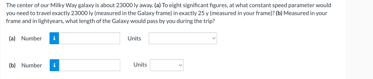 The center of our Milky Way galaxy is about 23000 ly away. (a) To eight significant figures, at what constant speed parameter would
you need to travel exactly 23000 ly (measured in the Galaxy frame) in exactly 25 y (measured in your frame)? (b) Measured in your
frame and in lightyears, what length of the Galaxy would pass by you during the trip?
(a) Number
(b) Number
I
Units
Units