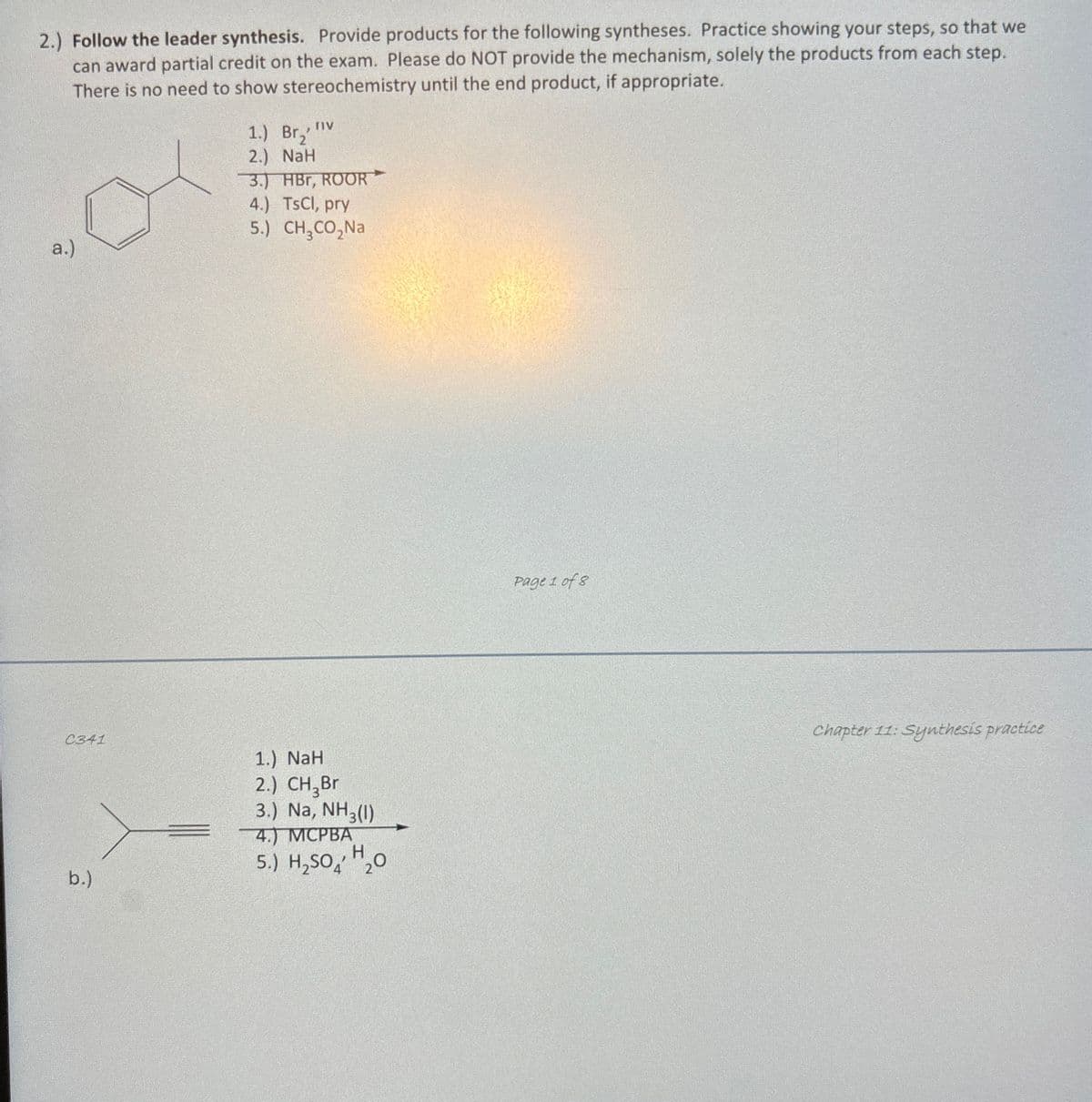 2.) Follow the leader synthesis. Provide products for the following syntheses. Practice showing your steps, so that we
can award partial credit on the exam. Please do NOT provide the mechanism, solely the products from each step.
There is no need to show stereochemistry until the end product, if appropriate.
1.) Br₂"
2.) NaH
3.) HBr, ROOR
4.) TsCl, pry
5.) CH₂CO₂Na
a.)
C341
b.)
1.) NaH
2.) CH₂Br
3.) Na, NH3(1)
4.) MCPBA
H
5.) H₂SO 20
Page 1 of 8
Chapter 11: Synthesis practice
