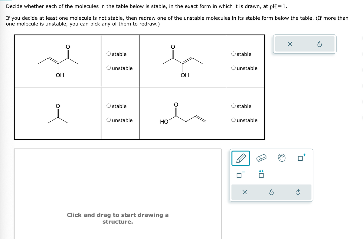 Decide whether each of the molecules in the table below is stable, in the exact form in which it is drawn, at pH=1.
If you decide at least one molecule is not stable, then redraw one of the unstable molecules in its stable form below the table. (If more than
one molecule is unstable, you can pick any of them to redraw.)
☑
stable
stable
O unstable
O unstable
OH
OH
O:
i
O stable
unstable
HO
Click and drag to start drawing a
structure.
O stable
unstable
: