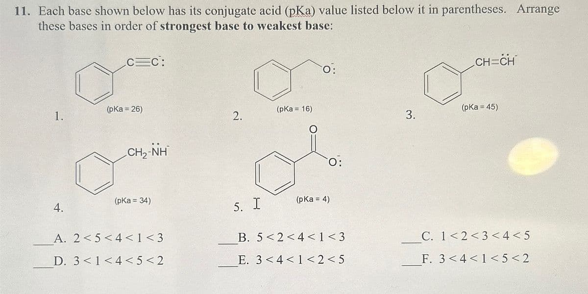 11. Each base shown below has its conjugate acid (pKa) value listed below it in parentheses. Arrange
these bases in order of strongest base to weakest base:
EC:
(pKa = 26)
1.
(pKa = 16)
2.
CHÍNH
O:
O:
CH=CH
(pKa = 45)
3.
(pKa = 34)
4.
5. I
(pKa = 4)
A. 2<5<4< 1 <3
B. 5<2<4< 1 <3
C. 1<2 <3<4<5
D. 3< 1 <4<5<2
E. 34<1<2<5
F. 3<4<1<5<2