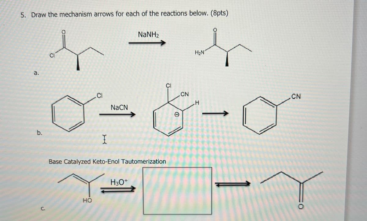 5. Draw the mechanism arrows for each of the reactions below. (8pts)
NaNH2
a.
b.
C.
CI
.Cl
I
NaCN
Base Catalyzed Keto-Enol Tautomerization
H3O+
HO
H₂N
CI
CN
CN
H