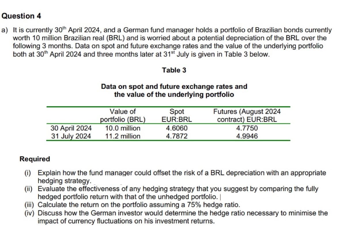Question 4
a) It is currently 30th April 2024, and a German fund manager holds a portfolio of Brazilian bonds currently
worth 10 million Brazilian real (BRL) and is worried about a potential depreciation of the BRL over the
following 3 months. Data on spot and future exchange rates and the value of the underlying portfolio
both at 30th April 2024 and three months later at 31st July is given in Table 3 below.
Table 3
Data on spot and future exchange rates and
the value of the underlying portfolio
Required
30 April 2024
31 July 2024
Value of
portfolio (BRL)
10.0 million
11.2 million
Spot
EUR:BRL
Futures (August 2024
4.6060
4.7872
contract) EUR:BRL
4.7750
4.9946
(i) Explain how the fund manager could offset the risk of a BRL depreciation with an appropriate
hedging strategy.
(ii) Evaluate the effectiveness of any hedging strategy that you suggest by comparing the fully
hedged portfolio return with that of the unhedged portfolio. |
(iii) Calculate the return on the portfolio assuming a 75% hedge ratio.
(iv) Discuss how the German investor would determine the hedge ratio necessary to minimise the
impact of currency fluctuations on his investment returns.